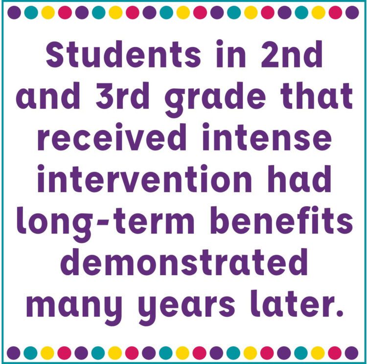 Students in 2nd and 3rd grade that received intense intervention had long-term benefits demonstrated many years later. 